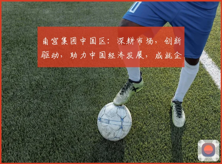 南宫集团中国区：深耕市场，创新驱动，助力中国经济发展，成就企业辉煌篇章