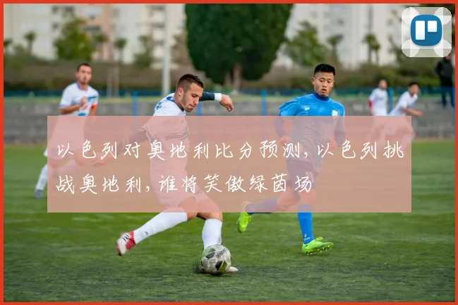 以色列对奥地利比分预测,以色列挑战奥地利,谁将笑傲绿茵场